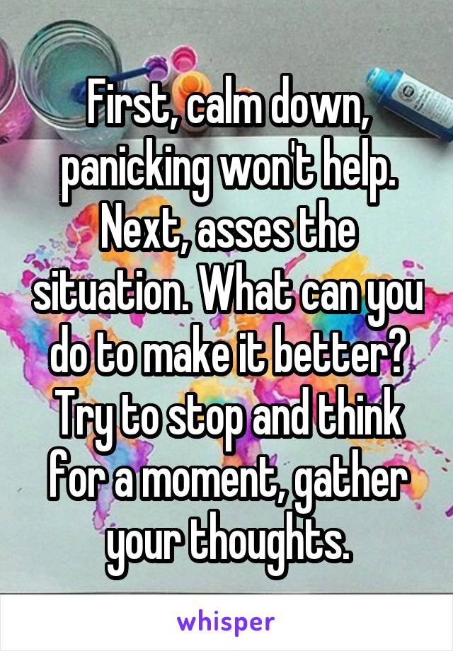 First, calm down, panicking won't help. Next, asses the situation. What can you do to make it better? Try to stop and think for a moment, gather your thoughts.