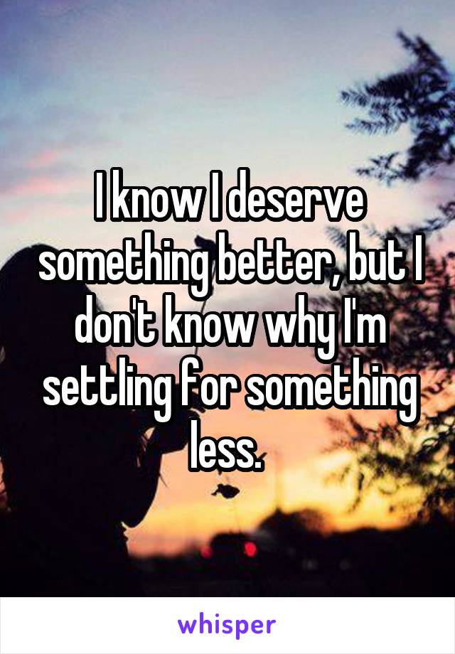 I know I deserve something better, but I don't know why I'm settling for something less. 