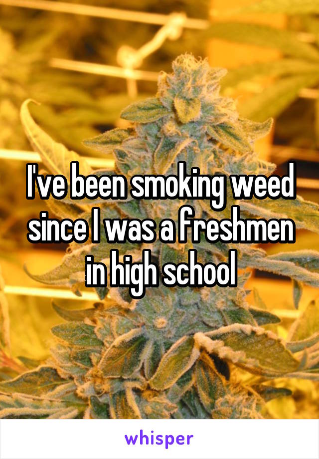 I've been smoking weed since I was a freshmen in high school