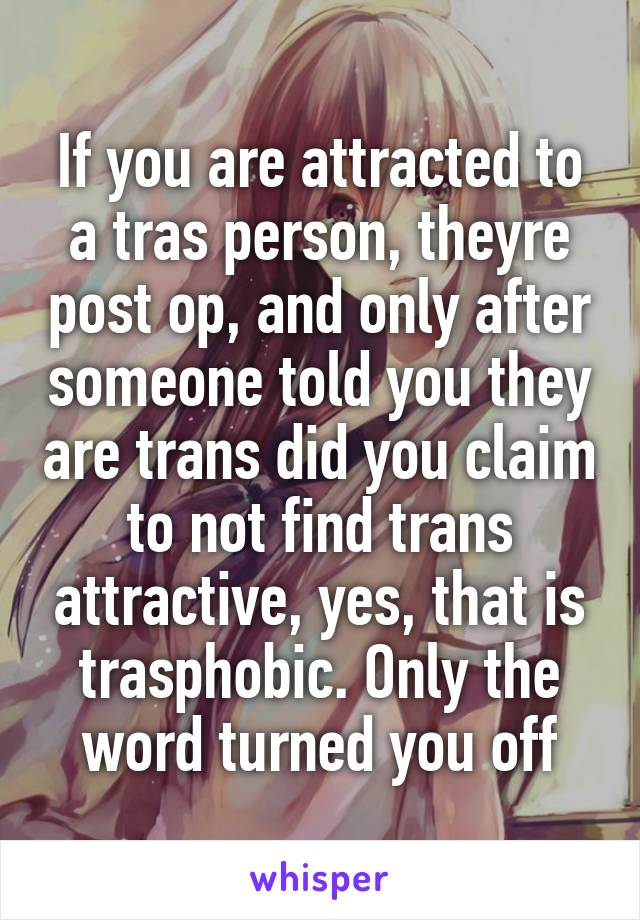 If you are attracted to a tras person, theyre post op, and only after someone told you they are trans did you claim to not find trans attractive, yes, that is trasphobic. Only the word turned you off