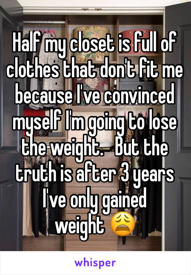 Half my closet is full of clothes that don't fit me because I've convinced myself I'm going to lose the weight.   But the truth is after 3 years I've only gained 
weight 😩 