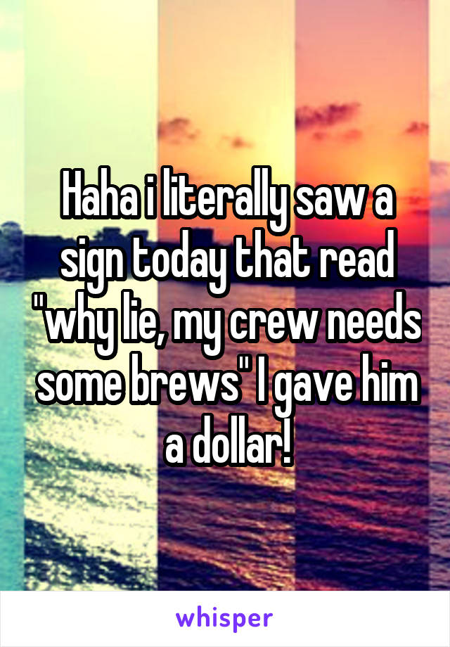 Haha i literally saw a sign today that read "why lie, my crew needs some brews" I gave him a dollar!