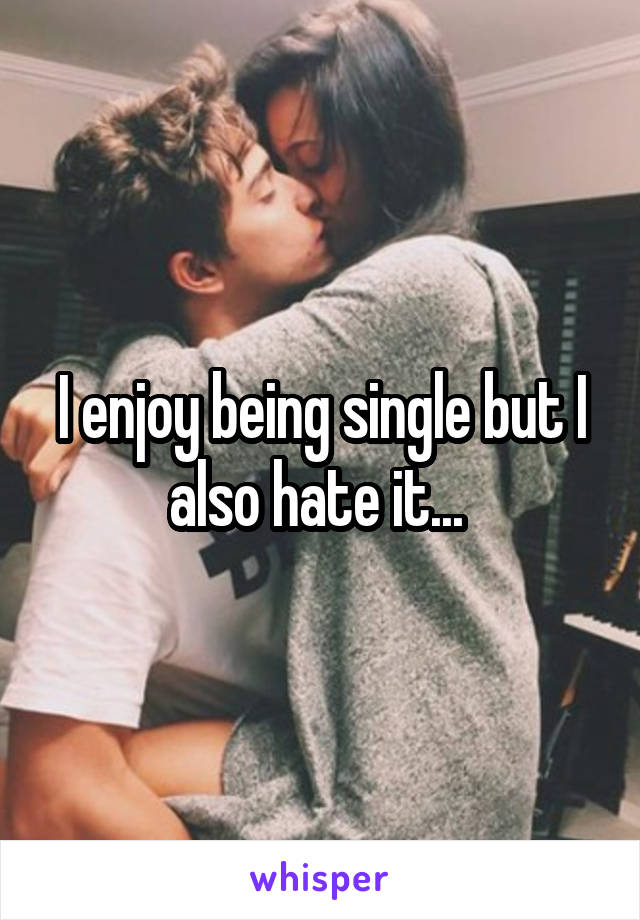 I enjoy being single but I also hate it... 