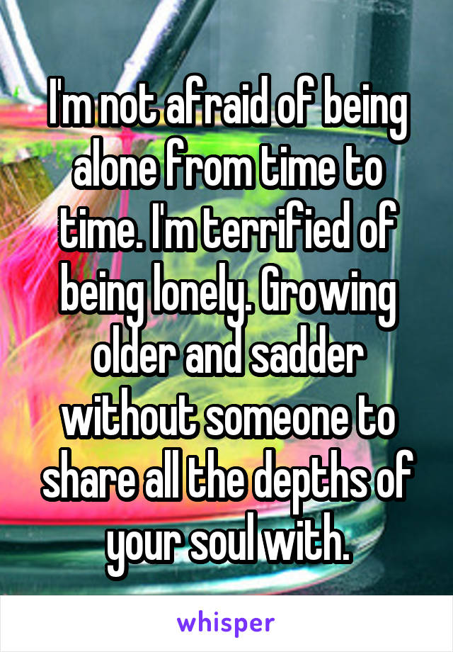 I'm not afraid of being alone from time to time. I'm terrified of being lonely. Growing older and sadder without someone to share all the depths of your soul with.