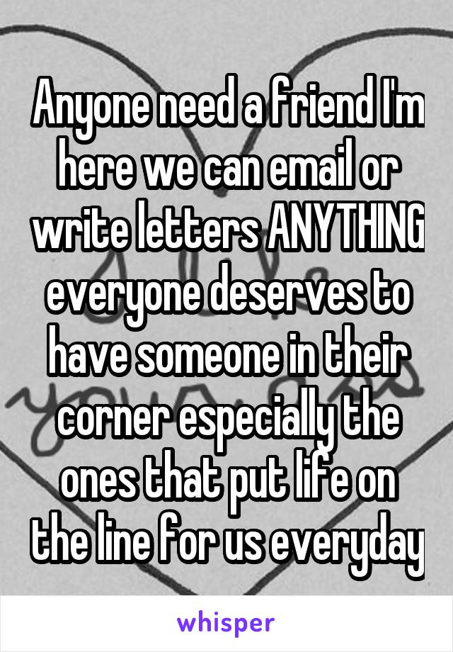 Anyone need a friend I'm here we can email or write letters ANYTHING everyone deserves to have someone in their corner especially the ones that put life on the line for us everyday