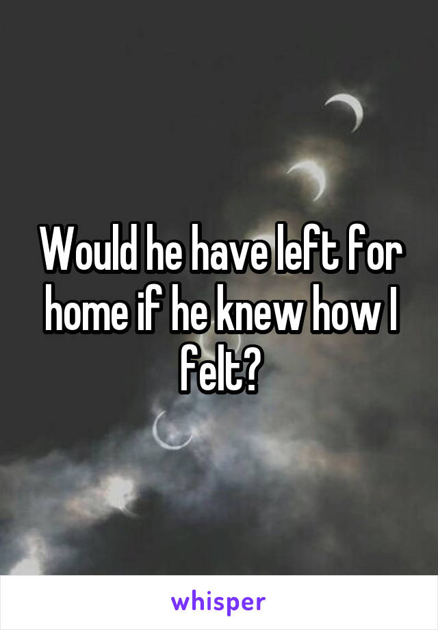 Would he have left for home if he knew how I felt?