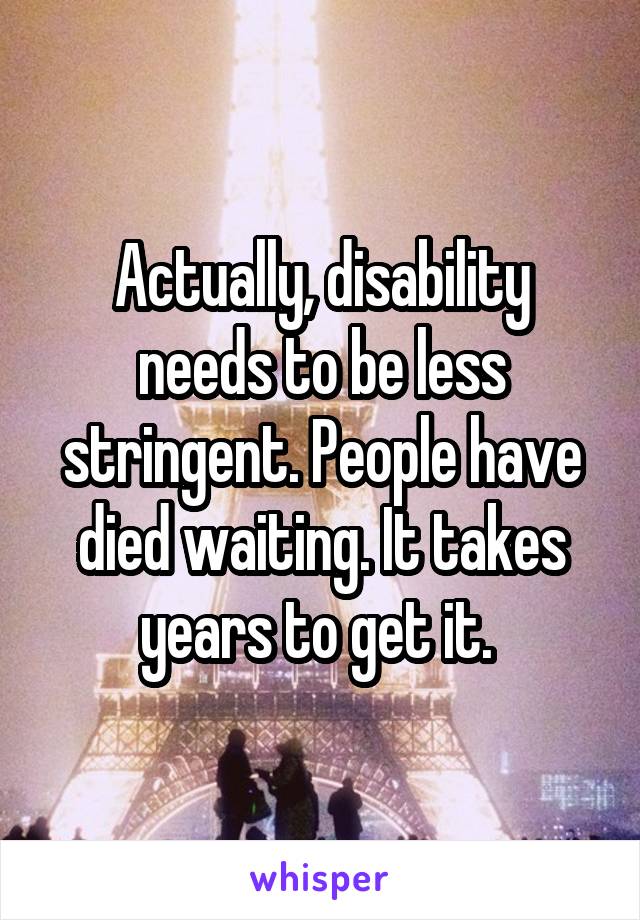 Actually, disability needs to be less stringent. People have died waiting. It takes years to get it. 