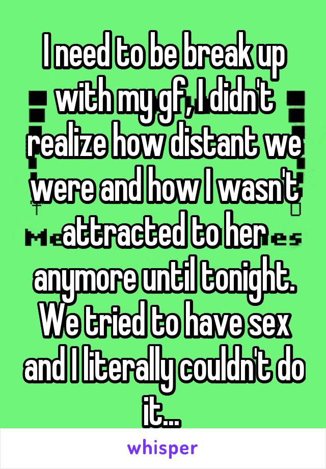 I need to be break up with my gf, I didn't realize how distant we were and how I wasn't attracted to her anymore until tonight. We tried to have sex and I literally couldn't do it... 