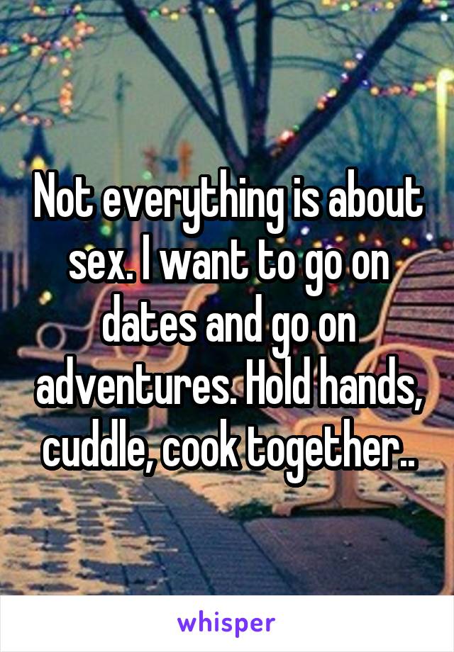 Not everything is about sex. I want to go on dates and go on adventures. Hold hands, cuddle, cook together..