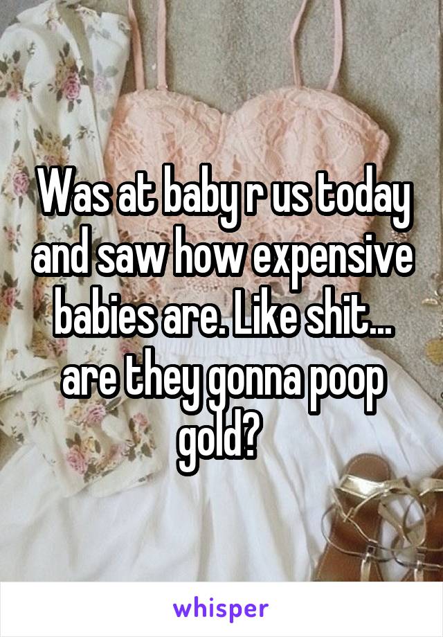 Was at baby r us today and saw how expensive babies are. Like shit... are they gonna poop gold? 