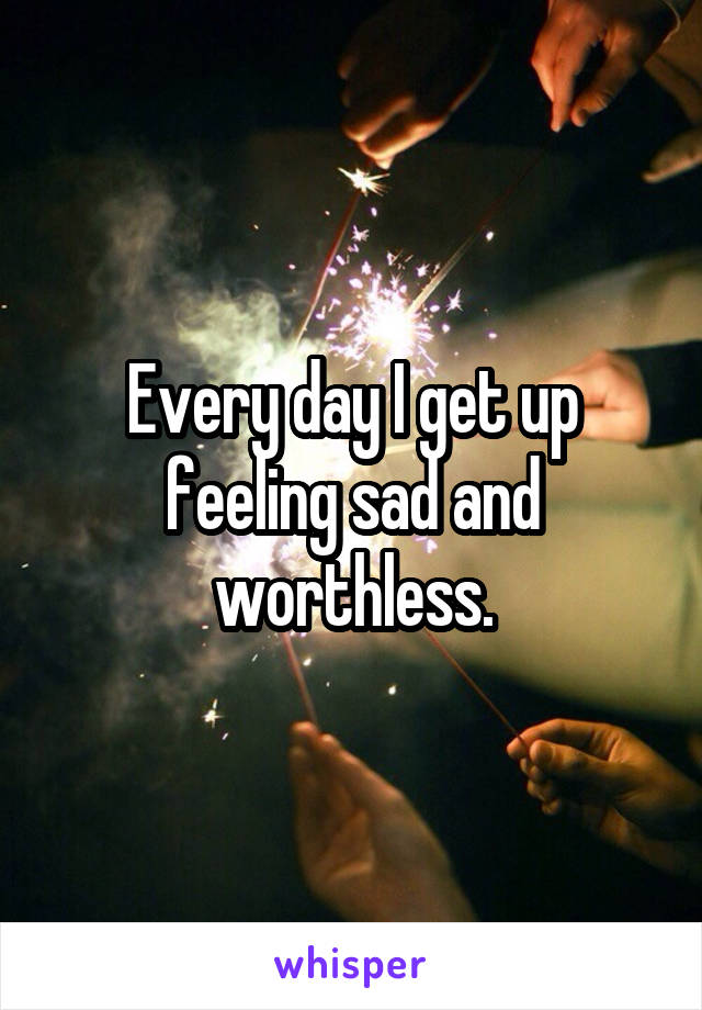 Every day I get up feeling sad and worthless.