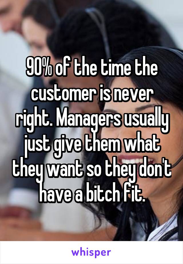 90% of the time the customer is never right. Managers usually just give them what they want so they don't have a bitch fit.