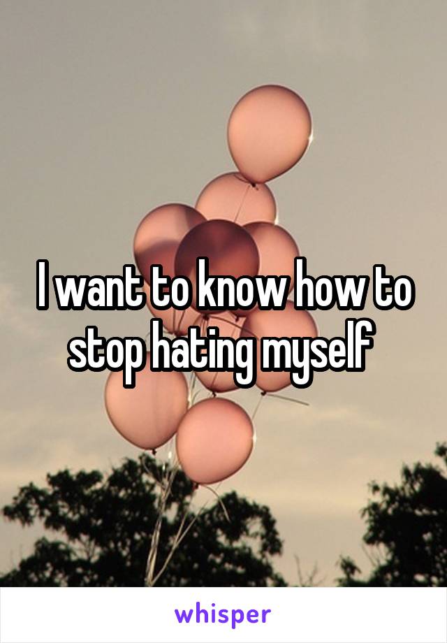 I want to know how to stop hating myself 