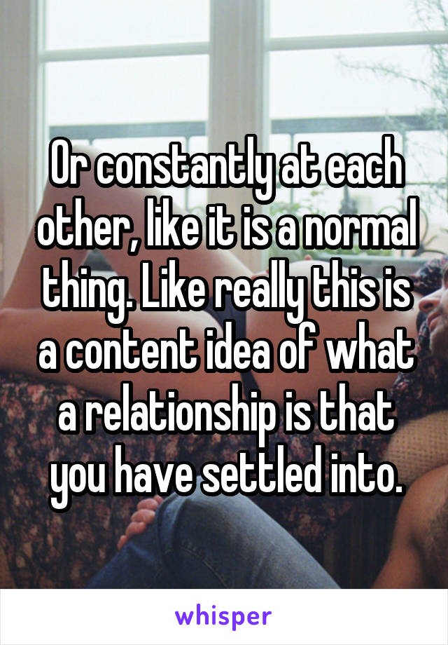 Or constantly at each other, like it is a normal thing. Like really this is a content idea of what a relationship is that you have settled into.