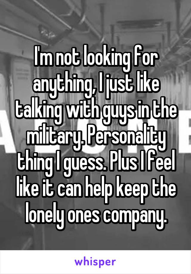 I'm not looking for anything, I just like talking with guys in the military. Personality thing I guess. Plus I feel like it can help keep the lonely ones company.