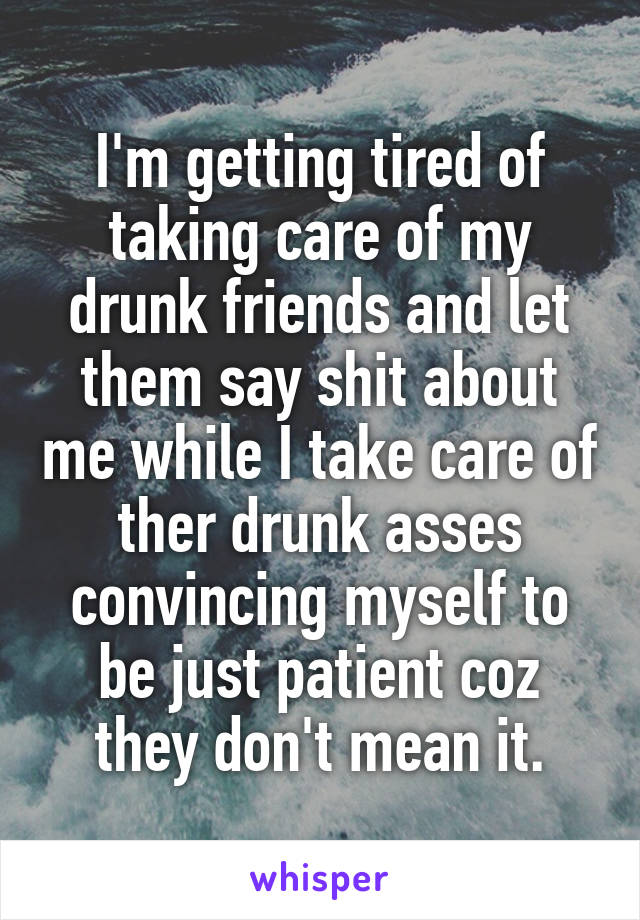 I'm getting tired of taking care of my drunk friends and let them say shit about me while I take care of ther drunk asses convincing myself to be just patient coz they don't mean it.