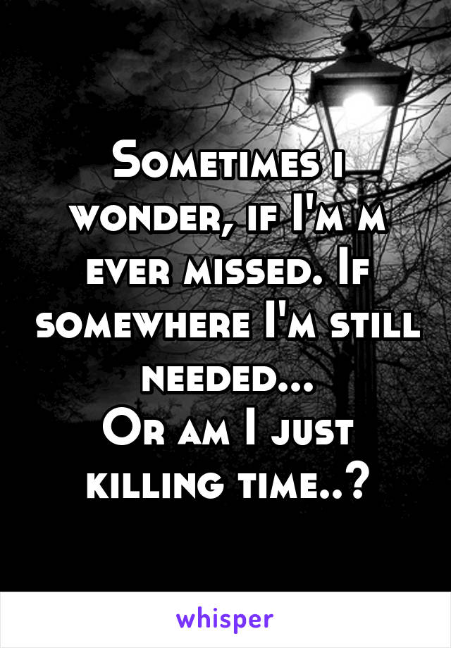 Sometimes i wonder, if I'm m ever missed. If somewhere I'm still needed...
Or am I just killing time..?