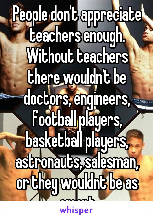 People don't appreciate teachers enough. Without teachers there wouldn't be doctors, engineers, football players, basketball players, astronauts, salesman, or they wouldnt be as smart