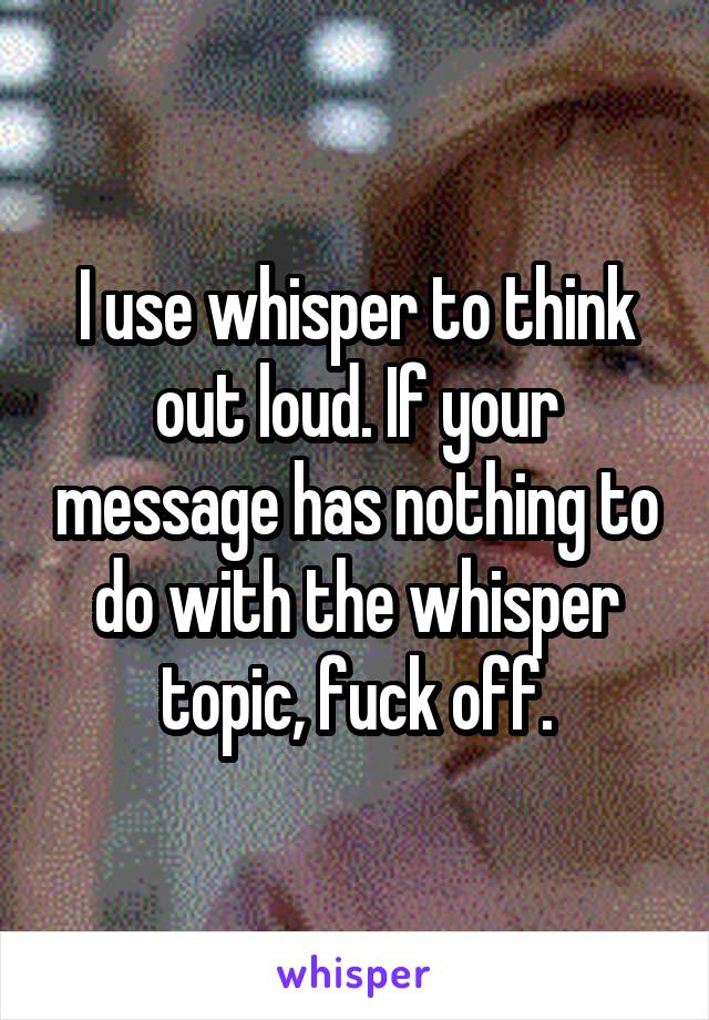 I use whisper to think out loud. If your message has nothing to do with the whisper topic, fuck off.