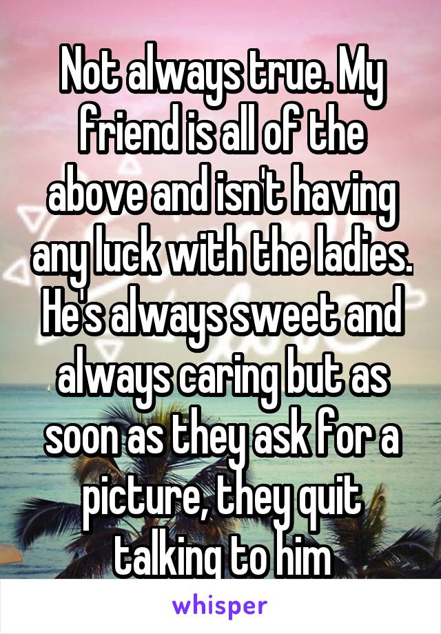 Not always true. My friend is all of the above and isn't having any luck with the ladies. He's always sweet and always caring but as soon as they ask for a picture, they quit talking to him