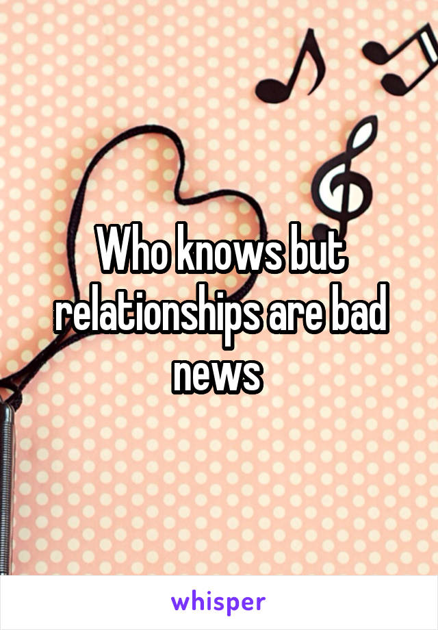 Who knows but relationships are bad news 