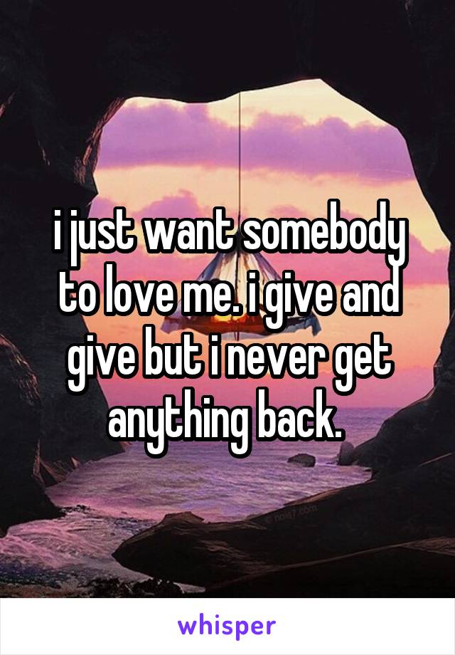 i just want somebody to love me. i give and give but i never get anything back. 