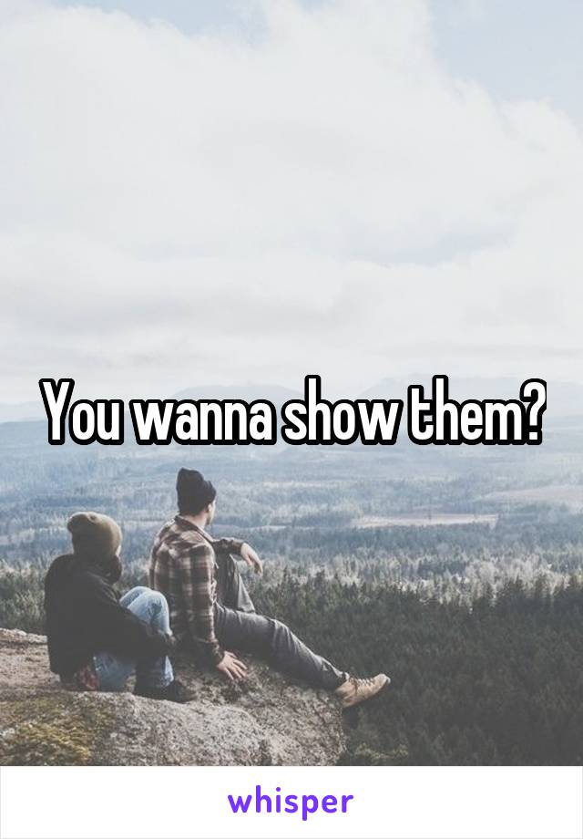 You wanna show them?