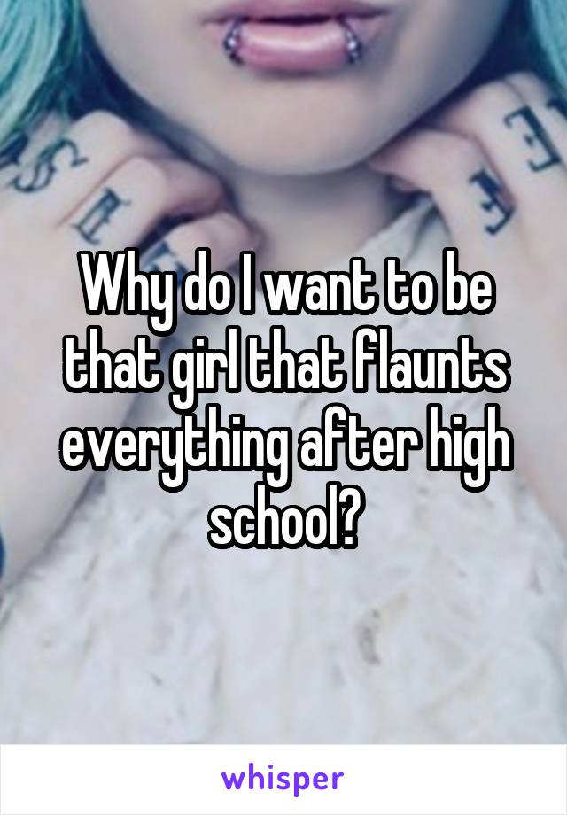 Why do I want to be that girl that flaunts everything after high school?