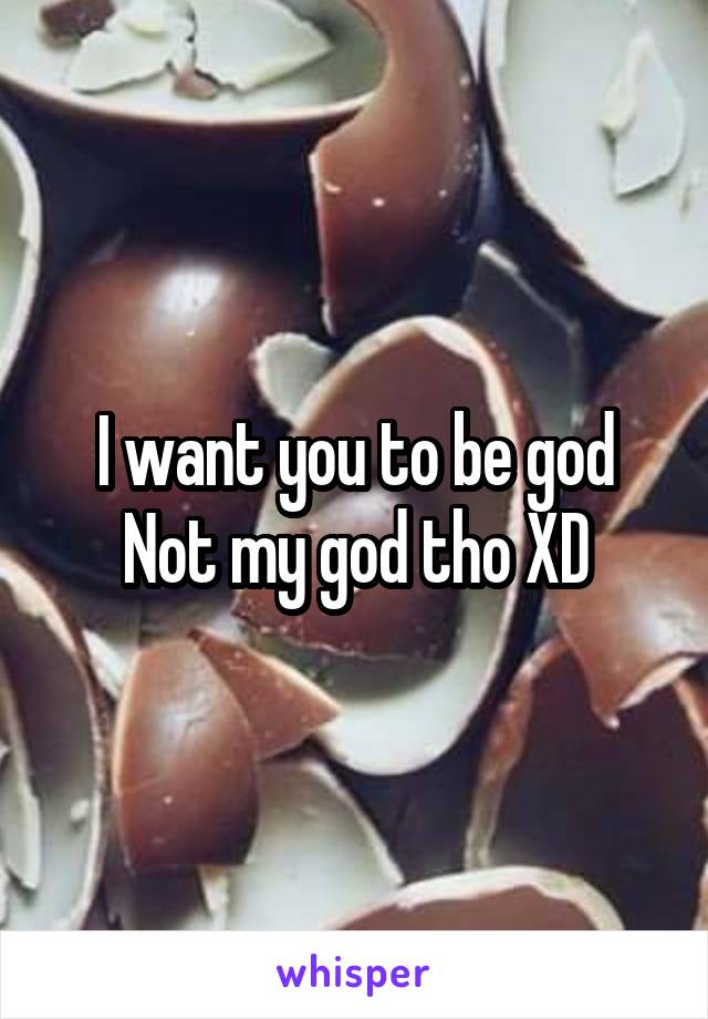 I want you to be god
Not my god tho XD