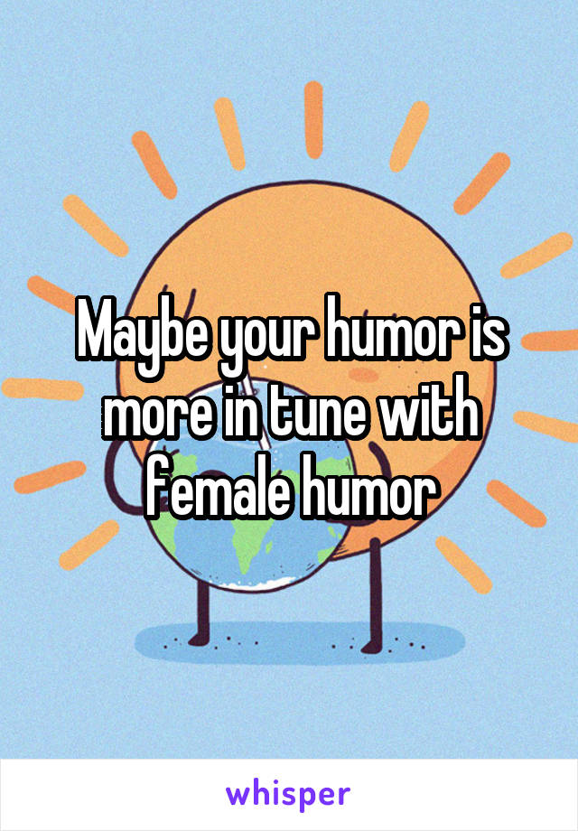 Maybe your humor is more in tune with female humor