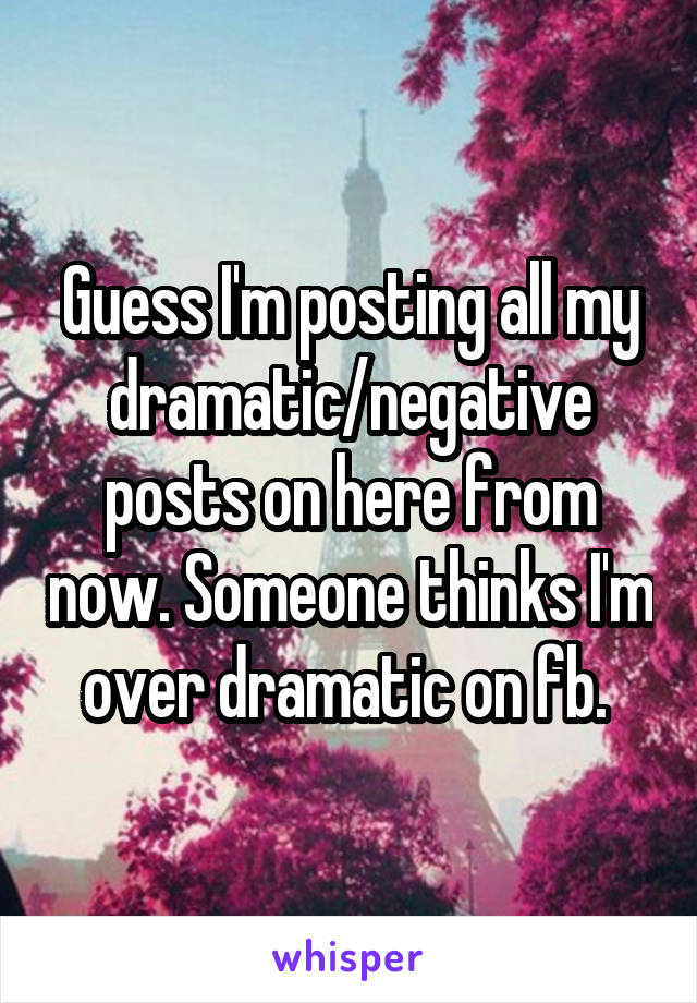 Guess I'm posting all my dramatic/negative posts on here from now. Someone thinks I'm over dramatic on fb. 