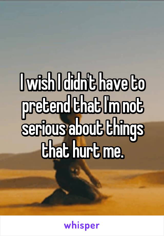 I wish I didn't have to pretend that I'm not serious about things that hurt me.