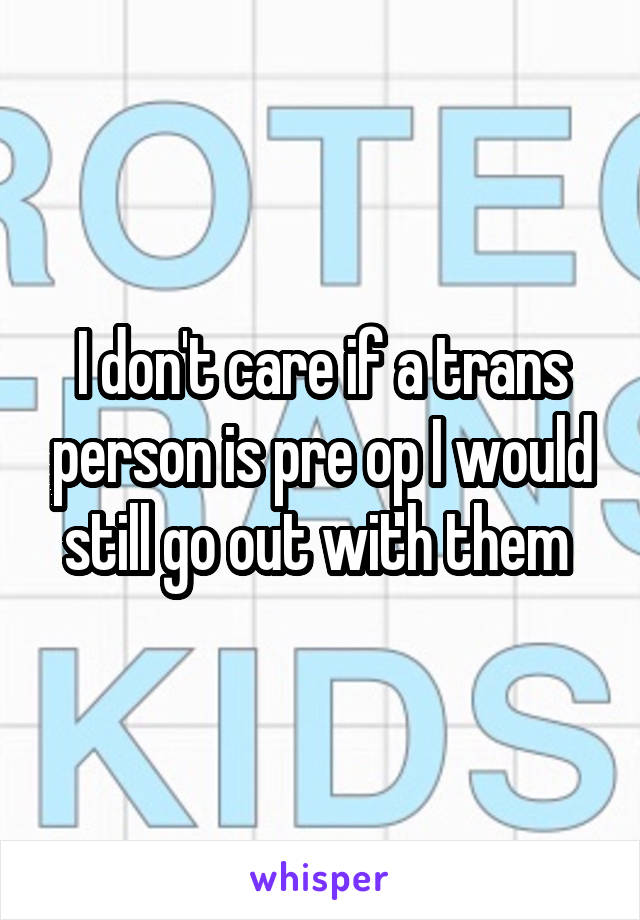 I don't care if a trans person is pre op I would still go out with them 