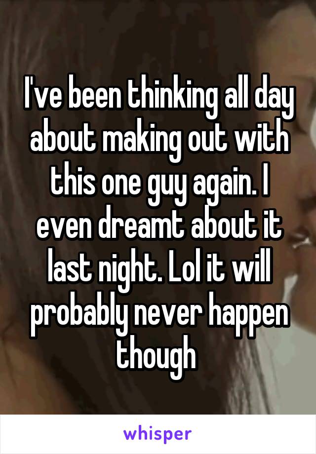 I've been thinking all day about making out with this one guy again. I even dreamt about it last night. Lol it will probably never happen though 