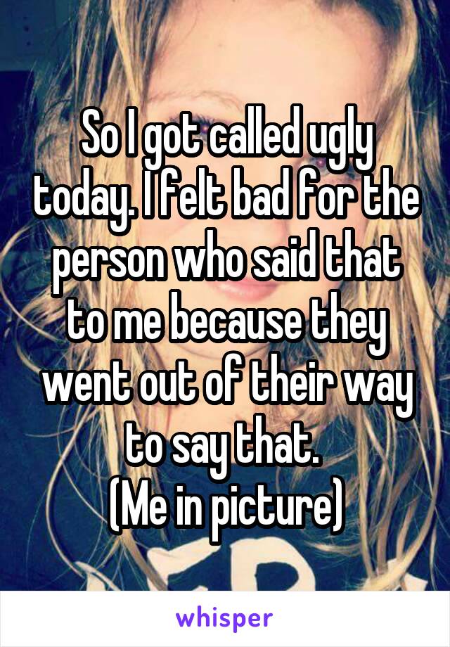 So I got called ugly today. I felt bad for the person who said that to me because they went out of their way to say that. 
(Me in picture)