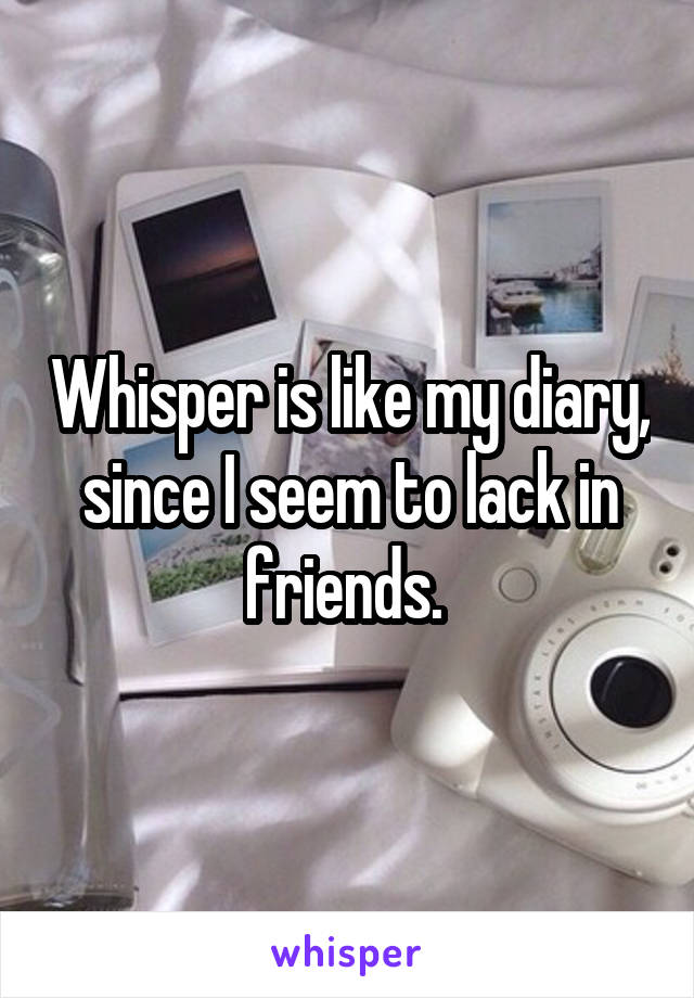 Whisper is like my diary, since I seem to lack in friends. 