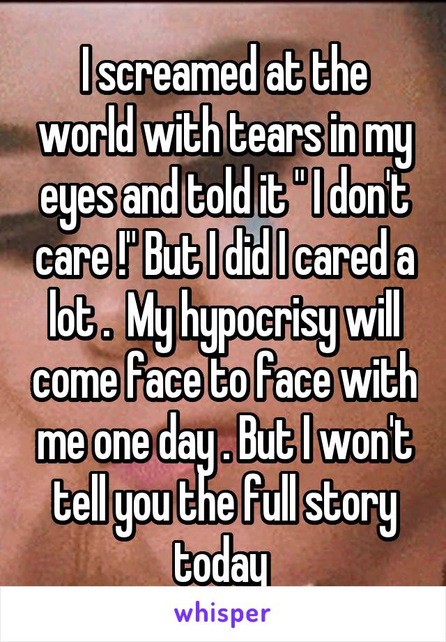 I screamed at the world with tears in my eyes and told it " I don't care !" But I did I cared a lot .  My hypocrisy will come face to face with me one day . But I won't tell you the full story today 