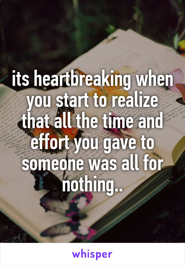 its heartbreaking when you start to realize that all the time and effort you gave to someone was all for nothing..