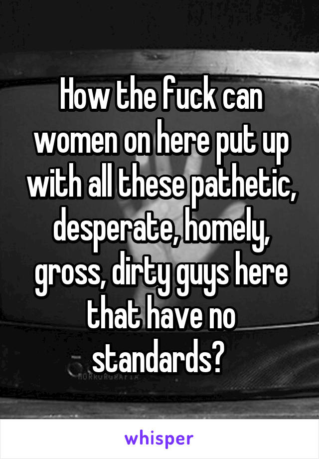 How the fuck can women on here put up with all these pathetic, desperate, homely, gross, dirty guys here that have no standards? 