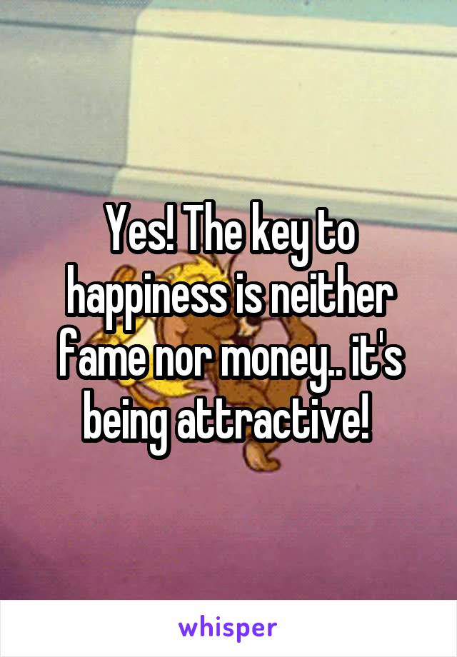 Yes! The key to happiness is neither fame nor money.. it's being attractive! 