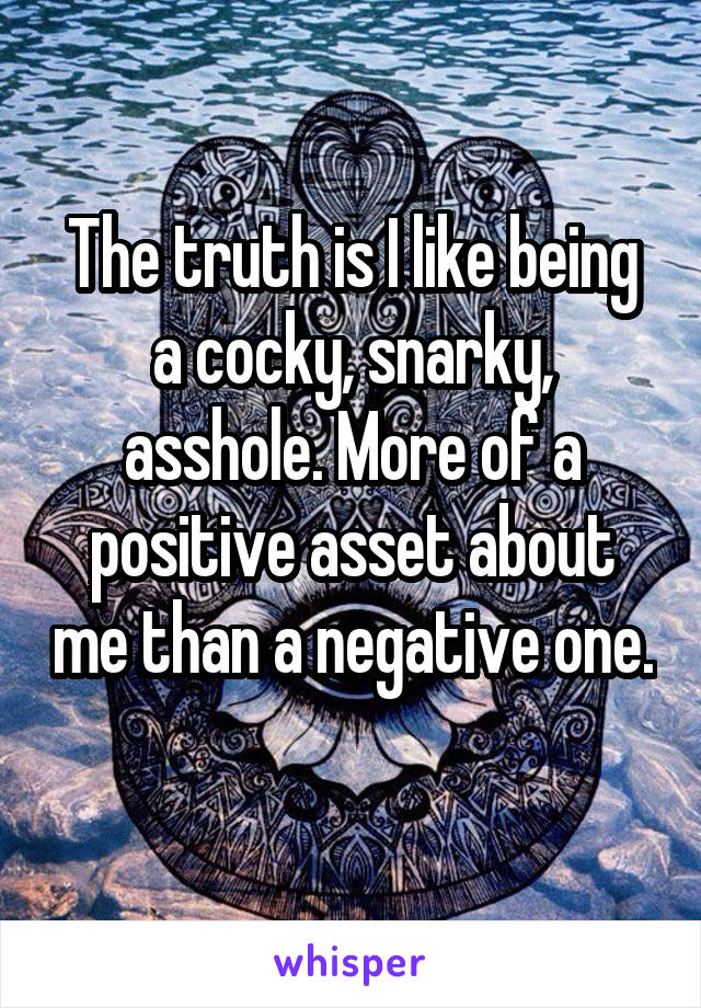 The truth is I like being a cocky, snarky, asshole. More of a positive asset about me than a negative one. 