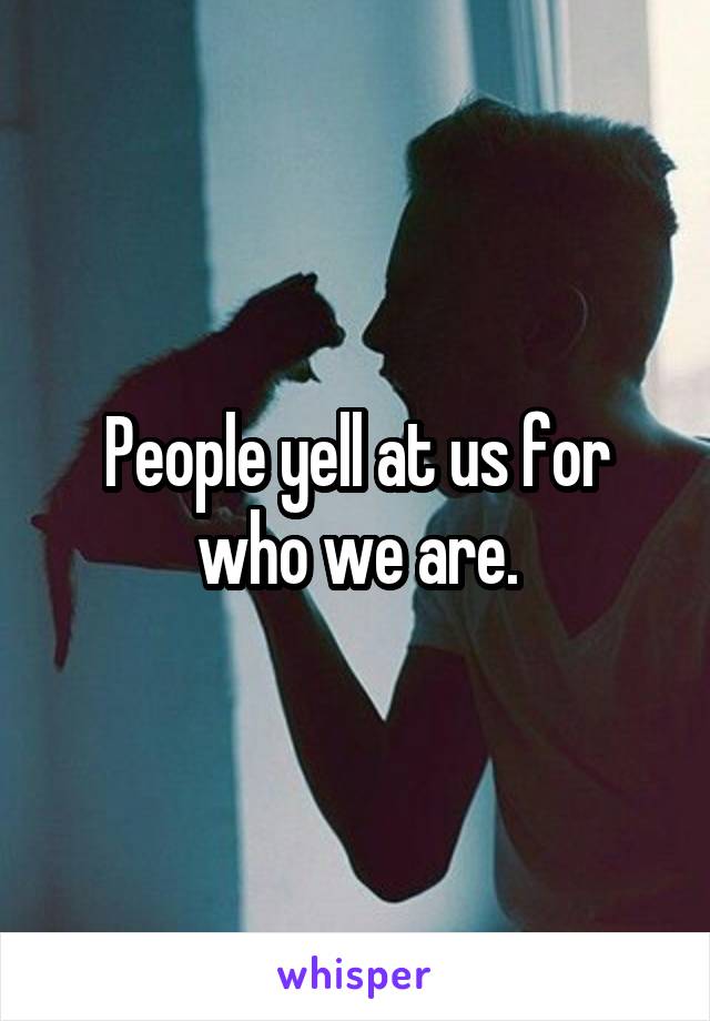 People yell at us for who we are.