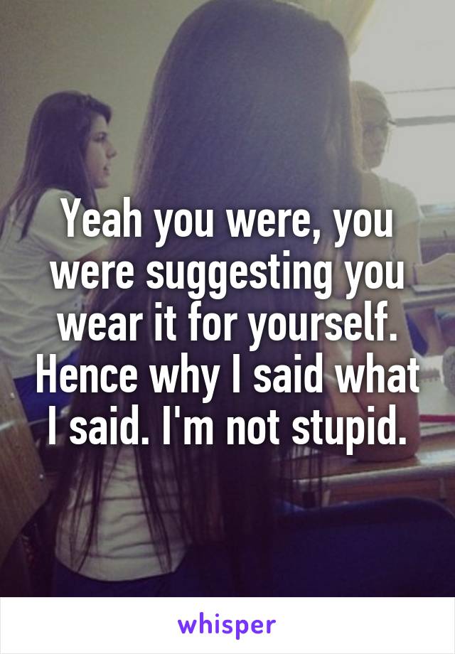 Yeah you were, you were suggesting you wear it for yourself. Hence why I said what I said. I'm not stupid.