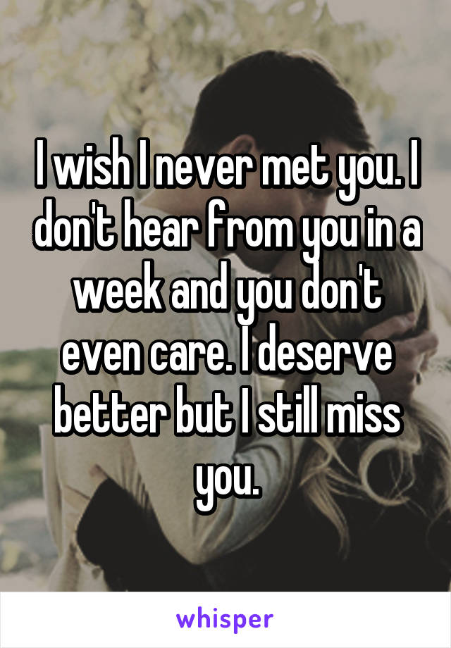 I wish I never met you. I don't hear from you in a week and you don't even care. I deserve better but I still miss you.