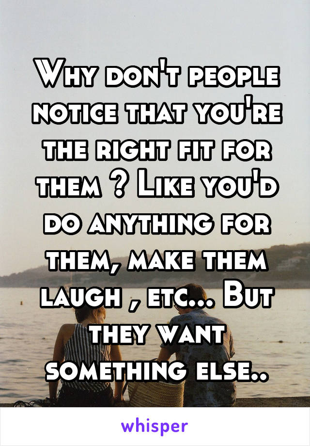 Why don't people notice that you're the right fit for them ? Like you'd do anything for them, make them laugh , etc... But they want something else..