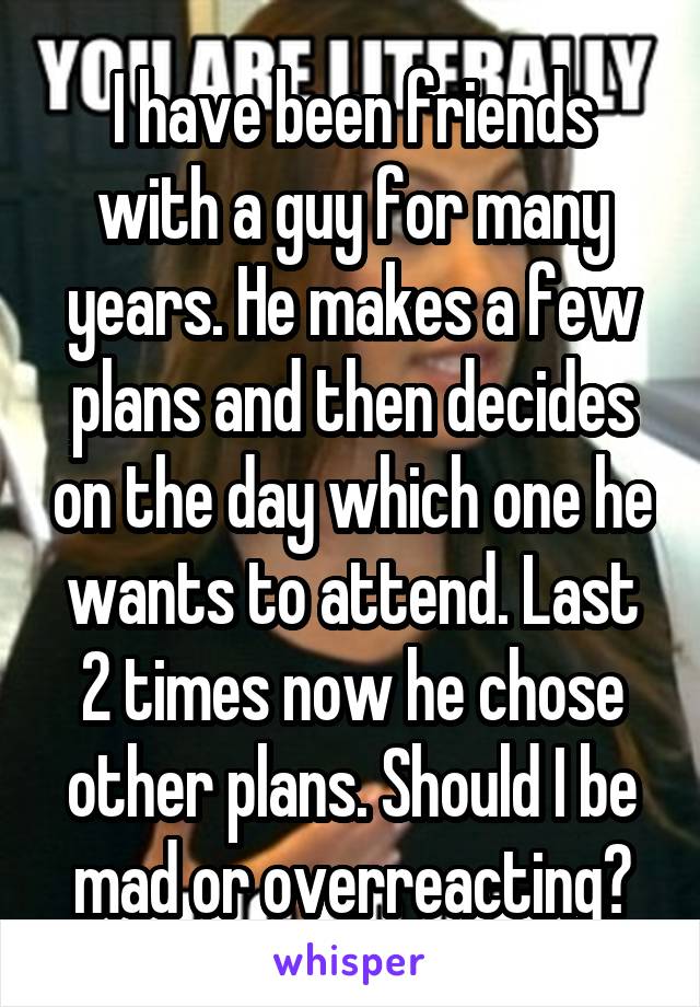 I have been friends with a guy for many years. He makes a few plans and then decides on the day which one he wants to attend. Last 2 times now he chose other plans. Should I be mad or overreacting?