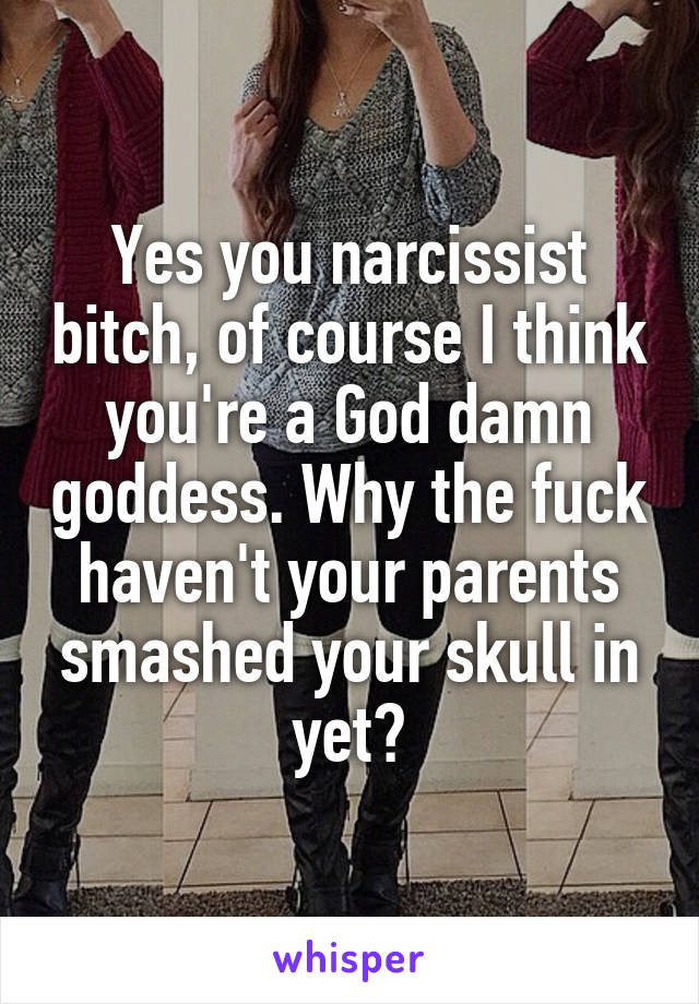 Yes you narcissist bitch, of course I think you're a God damn goddess. Why the fuck haven't your parents smashed your skull in yet?