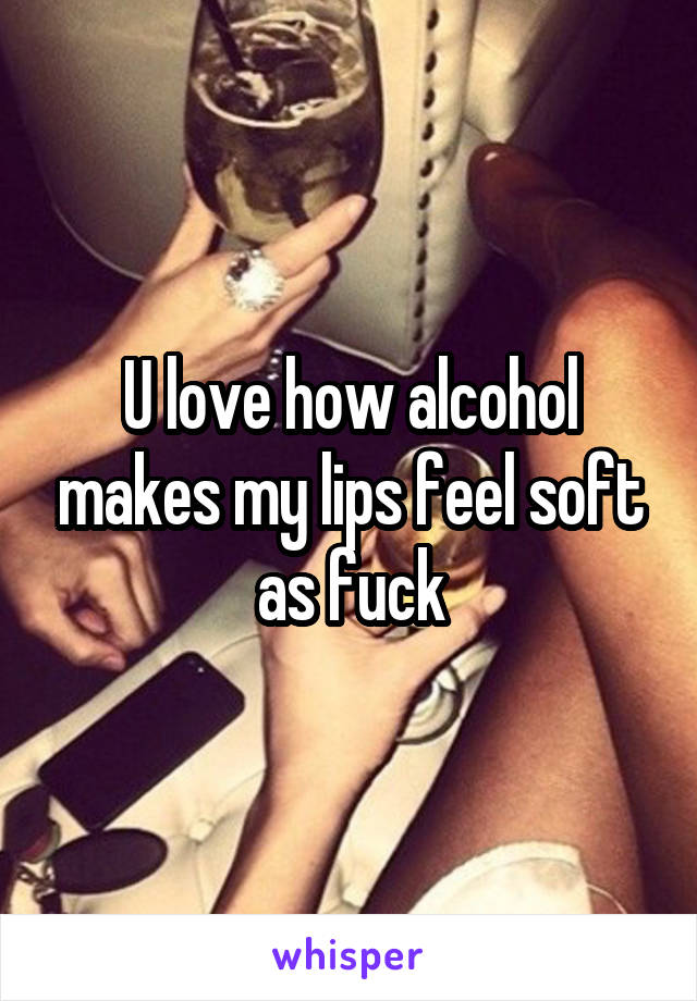 U love how alcohol makes my lips feel soft as fuck