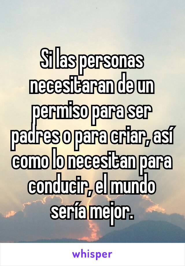 Si las personas necesitaran de un permiso para ser padres o para criar, así como lo necesitan para conducir, el mundo sería mejor.