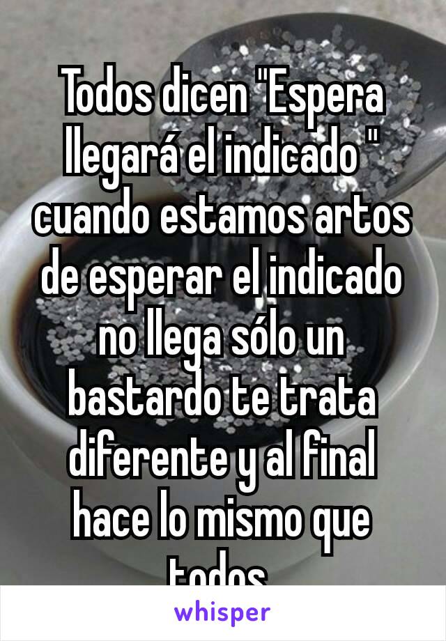 Todos dicen "Espera llegará el indicado " cuando estamos artos de esperar el indicado no llega sólo un bastardo te trata diferente y al final hace lo mismo que todos 